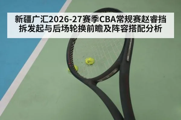 新疆广汇2026-27赛季CBA常规赛赵睿挡拆发起与后场轮换前瞻及阵容搭配分析